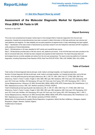 Find Industry reports, Company profiles
ReportLinker                                                                                       and Market Statistics



                                              >> Get this Report Now by email!

Assessment of the Molecular Diagnostic Market for Epstein-Barr
Virus (EBV) NA Tests in UK
Published on April 2009

                                                                                                                 Report Summary

This is the most comprehensive European market report on the emergent field of molecular diagnostics from the end user
perspective. Hospital and private laboratories have been surveyed to collect information on NA tests performed, test volumes and
used platforms and reagents. For data reliability and accurate projections at segment level a 3 step methodology has been applied:
Step 1: Identification of the total number of laboratories by secondary research and short telephone interviews with 561 hospitals to
verify existence of internal laboratories.
Step 2: 355 laboratories in UK were classified for NAT activity and overall NA test volume.
Step 3: 36 laboratories provided data on NA test volume, kits, platforms and trends. A list of 44 NA tests have been provided to the
labs for structured data entry. All data has been analysed and projected at total market level. The report discusses tests and
technologies that are currently available and wishes from the end user perspectives. The report covers key platforms of molecular
diagnostics, including Polymerase Chain Reaction (PCR), Real Time PCR (RT-PCR), TMA, LCR, NASBA, SDA, HCA, bDNA.




                                                                                                                  Table of Content

Total number of clinical diagnostic labs by lab type: small, medium and large hospitals, non hospital (private) labs
Number of clinical diagnostic NA labs by lab type: small, medium and large hospitals, non hospital (private) labs, and by NA test
volume: >/# of lab performing test by test types (Adenovirus, BK, C. Diff, CF, CMV, CMV Viral, CT, CT/NG, EBV, EBV Viral,
Enterovirus, Factor II, Factor V Leiden, Fragile X, GAS, GBS, HBV qual, HBV resistance, HBV Viral Load, HCV Genotyping, HCV
qual, HCV Viral Load, Her2Neu, HIV Genotyping, HIV qual, HIV Viral Load, HLA Typing, HPV, HPV Genotyping, HSV 1, HSV 2,
Human Metapneumovirus, Influenza A, B, MAC (formerly MAI), MRSA, MSSA, MTB, MTD (Tuberculosis), NG, Parainfluenza 1,2,3,
RSV, Staphylococcus aureus, VRE, VZV, Warfarin sensitivity (CYP2C9, VKOR1))
Total # of test/results per test type & growth rate (Adenovirus, BK, C. Diff, CF, CMV, CMV Viral, CT, CT/NG, EBV, EBV Viral,
Enterovirus, Factor II, Factor V Leiden, Fragile X, GAS, GBS, HBV qual, HBV resistance, HBV Viral Load, HCV Genotyping, HCV
qual, HCV Viral Load, Her2Neu, HIV Genotyping, HIV qual, HIV Viral Load, HLA Typing, HPV, HPV Genotyping, HSV 1, HSV 2,
Human Metapneumovirus, Influenza A, B, MAC (formerly MAI), MRSA, MSSA, MTB, MTD (Tuberculosis), NG, Parainfluenza 1,2,3,
RSV, Staphylococcus aureus, VRE, VZV, Warfarin sensitivity (CYP2C9, VKOR1))
Market share: # of tests/results by supplier (Roche Diagnostics, Innogenetics, Abbott, Bio-Rad, bioMérieux, Stratagene, Applied
Biosystems, Qiagen, Siemens, Cepheid, Digene)
Installed base of analyzers
Trends




Assessment of the Molecular Diagnostic Market for Epstein-Barr Virus (EBV) NA Tests in UK                                        Page 1/3
 