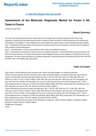 Find Industry reports, Company profiles
ReportLinker                                                                            and Market Statistics



                                              >> Get this Report Now by email!

Assessment of the Molecular Diagnostic Market for Factor II NA
Tests in France
Published on April 2009

                                                                                                            Report Summary

This is the most comprehensive European market report on the emergent field of molecular diagnostics from the end user
perspective. Hospital and private laboratories have been surveyed to collect information on NA tests performed, test volumes and
used platforms and reagents. For data reliability and accurate projections at segment level a 3 step methodology has been applied:
Step 1: Identification of the total number of laboratories by secondary research and short telephone interviews with 910 hospitals to
verify existence of internal laboratories.
Step 2: 1,350 laboratories in France were classified for NAT activity and overall NA test volume.
Step 3: 94 laboratories provided data on NA test volume, kits, platforms and trends. A list of 44 NA tests have been provided to the
labs for structured data entry. The report discusses tests and technologies that are currently available and wishes from the end user
perspectives. The report covers key platforms of molecular diagnostics, including Polymerase Chain Reaction (PCR), Real Time PCR
(RT-PCR), TMA, LCR, NASBA, SDA, HCA, bDNA.




                                                                                                             Table of Content

Total number of clinical diagnostic labs by lab type: small, medium and large hospitals, non hospital (private) labs
Number of clinical diagnostic NA labs by lab type: small, medium and large hospitals, non hospital (private) labs, and by NA test
volume: >/# of lab performing test by test types (Adenovirus, BK, C. Diff, CF, CMV, CMV Viral, CT, CT/NG, EBV, EBV Viral,
Enterovirus, Factor II, Factor V Leiden, Fragile X, GAS, GBS, HBV qual, HBV resistance, HBV Viral Load, HCV Genotyping, HCV
qual, HCV Viral Load, Her2Neu, HIV Genotyping, HIV qual, HIV Viral Load, HLA Typing, HPV, HPV Genotyping, HSV 1, HSV 2,
Human Metapneumovirus, Influenza A, B, MAC (formerly MAI), MRSA, MSSA, MTB, MTD (Tuberculosis), NG, Parainfluenza 1,2,3,
RSV, Staphylococcus aureus, VRE, VZV, Warfarin sensitivity (CYP2C9, VKOR1))
Total # of test/results per test type & growth rate (Adenovirus, BK, C. Diff, CF, CMV, CMV Viral, CT, CT/NG, EBV, EBV Viral,
Enterovirus, Factor II, Factor V Leiden, Fragile X, GAS, GBS, HBV qual, HBV resistance, HBV Viral Load, HCV Genotyping, HCV
qual, HCV Viral Load, Her2Neu, HIV Genotyping, HIV qual, HIV Viral Load, HLA Typing, HPV, HPV Genotyping, HSV 1, HSV 2,
Human Metapneumovirus, Influenza A, B, MAC (formerly MAI), MRSA, MSSA, MTB, MTD (Tuberculosis), NG, Parainfluenza 1,2,3,
RSV, Staphylococcus aureus, VRE, VZV, Warfarin sensitivity (CYP2C9, VKOR1))
Market share: # of tests/results by supplier (Roche Diagnostics, Innogenetics, Abbott, Bio-Rad, bioMérieux, Stratagene, Applied
Biosystems, Qiagen, Siemens, Cepheid, Digene)
Installed base of analyzers
Trends




Assessment of the Molecular Diagnostic Market for Factor II NA Tests in France                                                 Page 1/3
 