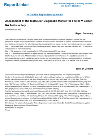 Find Industry reports, Company profiles
ReportLinker                                                                                 and Market Statistics



                                               >> Get this Report Now by email!

Assessment of the Molecular Diagnostic Market for Factor V Leiden
NA Tests in Italy
Published on April 2009

                                                                                                            Report Summary

This is the most comprehensive European market report on the emergent field of molecular diagnostics from the end user
perspective. Hospital and private laboratories have been surveyed to collect information on NA tests performed, test volumes and
used platforms and reagents. For data reliability and accurate projections at segment level a 3 step methodology has been applied:
Step 1: Identification of the total number of laboratories by secondary research and short telephone interviews with 732 hospitals to
verify existence of internal laboratories.
Step 2: 932 laboratories in Italy were classified for NAT activity and overall NA test volume.
Step 3: 73 laboratories provided data on NA test volume, kits, platforms and trends. A list of 44 NA tests have been provided to the
labs for structured data entry. All data has been analysed and projected at total market level. The report discusses tests and
technologies that are currently available and wishes from the end user perspectives. The report covers key platforms of molecular
diagnostics, including Polymerase Chain Reaction (PCR), Real Time PCR (RT-PCR), TMA, LCR, NASBA, SDA, HCA, bDNA.




                                                                                                             Table of Content

Total number of clinical diagnostic labs by lab type: small, medium and large hospitals, non hospital (private) labs
Number of clinical diagnostic NA labs by lab type: small, medium and large hospitals, non hospital (private) labs, and by NA test
volume: >/# of lab performing test by test types (Adenovirus, BK, C. Diff, CF, CMV, CMV Viral, CT, CT/NG, EBV, EBV Viral,
Enterovirus, Factor II, Factor V Leiden, Fragile X, GAS, GBS, HBV qual, HBV resistance, HBV Viral Load, HCV Genotyping, HCV
qual, HCV Viral Load, Her2Neu, HIV Genotyping, HIV qual, HIV Viral Load, HLA Typing, HPV, HPV Genotyping, HSV 1, HSV 2,
Human Metapneumovirus, Influenza A, B, MAC (formerly MAI), MRSA, MSSA, MTB, MTD (Tuberculosis), NG, Parainfluenza 1,2,3,
RSV, Staphylococcus aureus, VRE, VZV, Warfarin sensitivity (CYP2C9, VKOR1))
Total # of test/results per test type & growth rate (Adenovirus, BK, C. Diff, CF, CMV, CMV Viral, CT, CT/NG, EBV, EBV Viral,
Enterovirus, Factor II, Factor V Leiden, Fragile X, GAS, GBS, HBV qual, HBV resistance, HBV Viral Load, HCV Genotyping, HCV
qual, HCV Viral Load, Her2Neu, HIV Genotyping, HIV qual, HIV Viral Load, HLA Typing, HPV, HPV Genotyping, HSV 1, HSV 2,
Human Metapneumovirus, Influenza A, B, MAC (formerly MAI), MRSA, MSSA, MTB, MTD (Tuberculosis), NG, Parainfluenza 1,2,3,
RSV, Staphylococcus aureus, VRE, VZV, Warfarin sensitivity (CYP2C9, VKOR1))
Market share: # of tests/results by supplier (Roche Diagnostics, Innogenetics, Abbott, Bio-Rad, bioMérieux, Stratagene, Applied
Biosystems, Qiagen, Siemens, Cepheid, Digene)
Installed base of analyzers
Trends




Assessment of the Molecular Diagnostic Market for Factor V Leiden NA Tests in Italy                                              Page 1/3
 