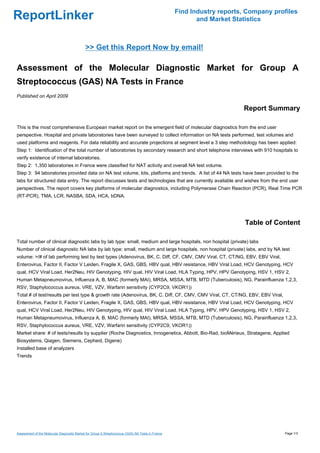 Find Industry reports, Company profiles
ReportLinker                                                                                              and Market Statistics



                                             >> Get this Report Now by email!

Assessment of the Molecular Diagnostic Market for Group A
Streptococcus (GAS) NA Tests in France
Published on April 2009

                                                                                                                        Report Summary

This is the most comprehensive European market report on the emergent field of molecular diagnostics from the end user
perspective. Hospital and private laboratories have been surveyed to collect information on NA tests performed, test volumes and
used platforms and reagents. For data reliability and accurate projections at segment level a 3 step methodology has been applied:
Step 1: Identification of the total number of laboratories by secondary research and short telephone interviews with 910 hospitals to
verify existence of internal laboratories.
Step 2: 1,350 laboratories in France were classified for NAT activity and overall NA test volume.
Step 3: 94 laboratories provided data on NA test volume, kits, platforms and trends. A list of 44 NA tests have been provided to the
labs for structured data entry. The report discusses tests and technologies that are currently available and wishes from the end user
perspectives. The report covers key platforms of molecular diagnostics, including Polymerase Chain Reaction (PCR), Real Time PCR
(RT-PCR), TMA, LCR, NASBA, SDA, HCA, bDNA.




                                                                                                                         Table of Content

Total number of clinical diagnostic labs by lab type: small, medium and large hospitals, non hospital (private) labs
Number of clinical diagnostic NA labs by lab type: small, medium and large hospitals, non hospital (private) labs, and by NA test
volume: >/# of lab performing test by test types (Adenovirus, BK, C. Diff, CF, CMV, CMV Viral, CT, CT/NG, EBV, EBV Viral,
Enterovirus, Factor II, Factor V Leiden, Fragile X, GAS, GBS, HBV qual, HBV resistance, HBV Viral Load, HCV Genotyping, HCV
qual, HCV Viral Load, Her2Neu, HIV Genotyping, HIV qual, HIV Viral Load, HLA Typing, HPV, HPV Genotyping, HSV 1, HSV 2,
Human Metapneumovirus, Influenza A, B, MAC (formerly MAI), MRSA, MSSA, MTB, MTD (Tuberculosis), NG, Parainfluenza 1,2,3,
RSV, Staphylococcus aureus, VRE, VZV, Warfarin sensitivity (CYP2C9, VKOR1))
Total # of test/results per test type & growth rate (Adenovirus, BK, C. Diff, CF, CMV, CMV Viral, CT, CT/NG, EBV, EBV Viral,
Enterovirus, Factor II, Factor V Leiden, Fragile X, GAS, GBS, HBV qual, HBV resistance, HBV Viral Load, HCV Genotyping, HCV
qual, HCV Viral Load, Her2Neu, HIV Genotyping, HIV qual, HIV Viral Load, HLA Typing, HPV, HPV Genotyping, HSV 1, HSV 2,
Human Metapneumovirus, Influenza A, B, MAC (formerly MAI), MRSA, MSSA, MTB, MTD (Tuberculosis), NG, Parainfluenza 1,2,3,
RSV, Staphylococcus aureus, VRE, VZV, Warfarin sensitivity (CYP2C9, VKOR1))
Market share: # of tests/results by supplier (Roche Diagnostics, Innogenetics, Abbott, Bio-Rad, bioMérieux, Stratagene, Applied
Biosystems, Qiagen, Siemens, Cepheid, Digene)
Installed base of analyzers
Trends




Assessment of the Molecular Diagnostic Market for Group A Streptococcus (GAS) NA Tests in France                                     Page 1/3
 