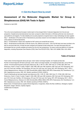 Find Industry reports, Company profiles
ReportLinker                                                                                             and Market Statistics



                                             >> Get this Report Now by email!

Assessment of the Molecular Diagnostic Market for Group A
Streptococcus (GAS) NA Tests in Spain
Published on April 2009

                                                                                                                       Report Summary

This is the most comprehensive European market report on the emergent field of molecular diagnostics from the end user
perspective. Hospital and private laboratories have been surveyed to collect information on NA tests performed, test volumes and
used platforms and reagents. For data reliability and accurate projections at segment level a 3 step methodology has been applied:
Step 1: Identification of the total number of laboratories by secondary research and short telephone interviews with 408 hospitals to
verify existence of internal laboratories.
Step 2: 515 laboratories in Spain were classified for NAT activity and overall NA test volume.
Step 3: 49 laboratories provided data on NA test volume, kits, platforms and trends. A list of 44 NA tests have been provided to the
labs for structured data entry. All data has been analysed and projected at total market level. The report discusses tests and
technologies that are currently available and wishes from the end user perspectives. The report covers key platforms of molecular
diagnostics, including Polymerase Chain Reaction (PCR), Real Time PCR (RT-PCR), TMA, LCR, NASBA, SDA, HCA, bDNA.




                                                                                                                        Table of Content

Total number of clinical diagnostic labs by lab type: small, medium and large hospitals, non hospital (private) labs
Number of clinical diagnostic NA labs by lab type: small, medium and large hospitals, non hospital (private) labs, and by NA test
volume: >/# of lab performing test by test types (Adenovirus, BK, C. Diff, CF, CMV, CMV Viral, CT, CT/NG, EBV, EBV Viral,
Enterovirus, Factor II, Factor V Leiden, Fragile X, GAS, GBS, HBV qual, HBV resistance, HBV Viral Load, HCV Genotyping, HCV
qual, HCV Viral Load, Her2Neu, HIV Genotyping, HIV qual, HIV Viral Load, HLA Typing, HPV, HPV Genotyping, HSV 1, HSV 2,
Human Metapneumovirus, Influenza A, B, MAC (formerly MAI), MRSA, MSSA, MTB, MTD (Tuberculosis), NG, Parainfluenza 1,2,3,
RSV, Staphylococcus aureus, VRE, VZV, Warfarin sensitivity (CYP2C9, VKOR1))
Total # of test/results per test type & growth rate (Adenovirus, BK, C. Diff, CF, CMV, CMV Viral, CT, CT/NG, EBV, EBV Viral,
Enterovirus, Factor II, Factor V Leiden, Fragile X, GAS, GBS, HBV qual, HBV resistance, HBV Viral Load, HCV Genotyping, HCV
qual, HCV Viral Load, Her2Neu, HIV Genotyping, HIV qual, HIV Viral Load, HLA Typing, HPV, HPV Genotyping, HSV 1, HSV 2,
Human Metapneumovirus, Influenza A, B, MAC (formerly MAI), MRSA, MSSA, MTB, MTD (Tuberculosis), NG, Parainfluenza 1,2,3,
RSV, Staphylococcus aureus, VRE, VZV, Warfarin sensitivity (CYP2C9, VKOR1))
Market share: # of tests/results by supplier (Roche Diagnostics, Innogenetics, Abbott, Bio-Rad, bioMérieux, Stratagene, Applied
Biosystems, Qiagen, Siemens, Cepheid, Digene)
Installed base of analyzers
Trends




Assessment of the Molecular Diagnostic Market for Group A Streptococcus (GAS) NA Tests in Spain                                     Page 1/3
 
