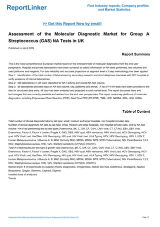 Find Industry reports, Company profiles
ReportLinker                                                                                          and Market Statistics



                                             >> Get this Report Now by email!

Assessment of the Molecular Diagnostic Market for Group A
Streptococcus (GAS) NA Tests in UK
Published on April 2009

                                                                                                                    Report Summary

This is the most comprehensive European market report on the emergent field of molecular diagnostics from the end user
perspective. Hospital and private laboratories have been surveyed to collect information on NA tests performed, test volumes and
used platforms and reagents. For data reliability and accurate projections at segment level a 3 step methodology has been applied:
Step 1: Identification of the total number of laboratories by secondary research and short telephone interviews with 561 hospitals to
verify existence of internal laboratories.
Step 2: 355 laboratories in UK were classified for NAT activity and overall NA test volume.
Step 3: 36 laboratories provided data on NA test volume, kits, platforms and trends. A list of 44 NA tests have been provided to the
labs for structured data entry. All data has been analysed and projected at total market level. The report discusses tests and
technologies that are currently available and wishes from the end user perspectives. The report covers key platforms of molecular
diagnostics, including Polymerase Chain Reaction (PCR), Real Time PCR (RT-PCR), TMA, LCR, NASBA, SDA, HCA, bDNA.




                                                                                                                     Table of Content

Total number of clinical diagnostic labs by lab type: small, medium and large hospitals, non hospital (private) labs
Number of clinical diagnostic NA labs by lab type: small, medium and large hospitals, non hospital (private) labs, and by NA test
volume: >/# of lab performing test by test types (Adenovirus, BK, C. Diff, CF, CMV, CMV Viral, CT, CT/NG, EBV, EBV Viral,
Enterovirus, Factor II, Factor V Leiden, Fragile X, GAS, GBS, HBV qual, HBV resistance, HBV Viral Load, HCV Genotyping, HCV
qual, HCV Viral Load, Her2Neu, HIV Genotyping, HIV qual, HIV Viral Load, HLA Typing, HPV, HPV Genotyping, HSV 1, HSV 2,
Human Metapneumovirus, Influenza A, B, MAC (formerly MAI), MRSA, MSSA, MTB, MTD (Tuberculosis), NG, Parainfluenza 1,2,3,
RSV, Staphylococcus aureus, VRE, VZV, Warfarin sensitivity (CYP2C9, VKOR1))
Total # of test/results per test type & growth rate (Adenovirus, BK, C. Diff, CF, CMV, CMV Viral, CT, CT/NG, EBV, EBV Viral,
Enterovirus, Factor II, Factor V Leiden, Fragile X, GAS, GBS, HBV qual, HBV resistance, HBV Viral Load, HCV Genotyping, HCV
qual, HCV Viral Load, Her2Neu, HIV Genotyping, HIV qual, HIV Viral Load, HLA Typing, HPV, HPV Genotyping, HSV 1, HSV 2,
Human Metapneumovirus, Influenza A, B, MAC (formerly MAI), MRSA, MSSA, MTB, MTD (Tuberculosis), NG, Parainfluenza 1,2,3,
RSV, Staphylococcus aureus, VRE, VZV, Warfarin sensitivity (CYP2C9, VKOR1))
Market share: # of tests/results by supplier (Roche Diagnostics, Innogenetics, Abbott, Bio-Rad, bioMérieux, Stratagene, Applied
Biosystems, Qiagen, Siemens, Cepheid, Digene)
Installed base of analyzers
Trends




Assessment of the Molecular Diagnostic Market for Group A Streptococcus (GAS) NA Tests in UK                                     Page 1/3
 