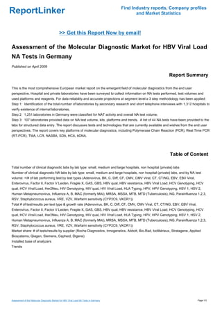Find Industry reports, Company profiles
ReportLinker                                                                                  and Market Statistics



                                             >> Get this Report Now by email!

Assessment of the Molecular Diagnostic Market for HBV Viral Load
NA Tests in Germany
Published on April 2009

                                                                                                            Report Summary

This is the most comprehensive European market report on the emergent field of molecular diagnostics from the end user
perspective. Hospital and private laboratories have been surveyed to collect information on NA tests performed, test volumes and
used platforms and reagents. For data reliability and accurate projections at segment level a 3 step methodology has been applied:
Step 1: Identification of the total number of laboratories by secondary research and short telephone interviews with 1,312 hospitals to
verify existence of internal laboratories.
Step 2: 1,251 laboratories in Germany were classified for NAT activity and overall NA test volume.
Step 3: 107 laboratories provided data on NA test volume, kits, platforms and trends. A list of 44 NA tests have been provided to the
labs for structured data entry. The report discusses tests and technologies that are currently available and wishes from the end user
perspectives. The report covers key platforms of molecular diagnostics, including Polymerase Chain Reaction (PCR), Real Time PCR
(RT-PCR), TMA, LCR, NASBA, SDA, HCA, bDNA.




                                                                                                             Table of Content

Total number of clinical diagnostic labs by lab type: small, medium and large hospitals, non hospital (private) labs
Number of clinical diagnostic NA labs by lab type: small, medium and large hospitals, non hospital (private) labs, and by NA test
volume: >/# of lab performing test by test types (Adenovirus, BK, C. Diff, CF, CMV, CMV Viral, CT, CT/NG, EBV, EBV Viral,
Enterovirus, Factor II, Factor V Leiden, Fragile X, GAS, GBS, HBV qual, HBV resistance, HBV Viral Load, HCV Genotyping, HCV
qual, HCV Viral Load, Her2Neu, HIV Genotyping, HIV qual, HIV Viral Load, HLA Typing, HPV, HPV Genotyping, HSV 1, HSV 2,
Human Metapneumovirus, Influenza A, B, MAC (formerly MAI), MRSA, MSSA, MTB, MTD (Tuberculosis), NG, Parainfluenza 1,2,3,
RSV, Staphylococcus aureus, VRE, VZV, Warfarin sensitivity (CYP2C9, VKOR1))
Total # of test/results per test type & growth rate (Adenovirus, BK, C. Diff, CF, CMV, CMV Viral, CT, CT/NG, EBV, EBV Viral,
Enterovirus, Factor II, Factor V Leiden, Fragile X, GAS, GBS, HBV qual, HBV resistance, HBV Viral Load, HCV Genotyping, HCV
qual, HCV Viral Load, Her2Neu, HIV Genotyping, HIV qual, HIV Viral Load, HLA Typing, HPV, HPV Genotyping, HSV 1, HSV 2,
Human Metapneumovirus, Influenza A, B, MAC (formerly MAI), MRSA, MSSA, MTB, MTD (Tuberculosis), NG, Parainfluenza 1,2,3,
RSV, Staphylococcus aureus, VRE, VZV, Warfarin sensitivity (CYP2C9, VKOR1))
Market share: # of tests/results by supplier (Roche Diagnostics, Innogenetics, Abbott, Bio-Rad, bioMérieux, Stratagene, Applied
Biosystems, Qiagen, Siemens, Cepheid, Digene)
Installed base of analyzers
Trends




Assessment of the Molecular Diagnostic Market for HBV Viral Load NA Tests in Germany                                           Page 1/3
 