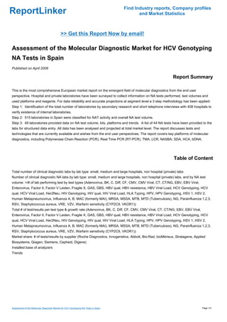 Find Industry reports, Company profiles
ReportLinker                                                                                and Market Statistics



                                             >> Get this Report Now by email!

Assessment of the Molecular Diagnostic Market for HCV Genotyping
NA Tests in Spain
Published on April 2009

                                                                                                            Report Summary

This is the most comprehensive European market report on the emergent field of molecular diagnostics from the end user
perspective. Hospital and private laboratories have been surveyed to collect information on NA tests performed, test volumes and
used platforms and reagents. For data reliability and accurate projections at segment level a 3 step methodology has been applied:
Step 1: Identification of the total number of laboratories by secondary research and short telephone interviews with 408 hospitals to
verify existence of internal laboratories.
Step 2: 515 laboratories in Spain were classified for NAT activity and overall NA test volume.
Step 3: 49 laboratories provided data on NA test volume, kits, platforms and trends. A list of 44 NA tests have been provided to the
labs for structured data entry. All data has been analysed and projected at total market level. The report discusses tests and
technologies that are currently available and wishes from the end user perspectives. The report covers key platforms of molecular
diagnostics, including Polymerase Chain Reaction (PCR), Real Time PCR (RT-PCR), TMA, LCR, NASBA, SDA, HCA, bDNA.




                                                                                                             Table of Content

Total number of clinical diagnostic labs by lab type: small, medium and large hospitals, non hospital (private) labs
Number of clinical diagnostic NA labs by lab type: small, medium and large hospitals, non hospital (private) labs, and by NA test
volume: >/# of lab performing test by test types (Adenovirus, BK, C. Diff, CF, CMV, CMV Viral, CT, CT/NG, EBV, EBV Viral,
Enterovirus, Factor II, Factor V Leiden, Fragile X, GAS, GBS, HBV qual, HBV resistance, HBV Viral Load, HCV Genotyping, HCV
qual, HCV Viral Load, Her2Neu, HIV Genotyping, HIV qual, HIV Viral Load, HLA Typing, HPV, HPV Genotyping, HSV 1, HSV 2,
Human Metapneumovirus, Influenza A, B, MAC (formerly MAI), MRSA, MSSA, MTB, MTD (Tuberculosis), NG, Parainfluenza 1,2,3,
RSV, Staphylococcus aureus, VRE, VZV, Warfarin sensitivity (CYP2C9, VKOR1))
Total # of test/results per test type & growth rate (Adenovirus, BK, C. Diff, CF, CMV, CMV Viral, CT, CT/NG, EBV, EBV Viral,
Enterovirus, Factor II, Factor V Leiden, Fragile X, GAS, GBS, HBV qual, HBV resistance, HBV Viral Load, HCV Genotyping, HCV
qual, HCV Viral Load, Her2Neu, HIV Genotyping, HIV qual, HIV Viral Load, HLA Typing, HPV, HPV Genotyping, HSV 1, HSV 2,
Human Metapneumovirus, Influenza A, B, MAC (formerly MAI), MRSA, MSSA, MTB, MTD (Tuberculosis), NG, Parainfluenza 1,2,3,
RSV, Staphylococcus aureus, VRE, VZV, Warfarin sensitivity (CYP2C9, VKOR1))
Market share: # of tests/results by supplier (Roche Diagnostics, Innogenetics, Abbott, Bio-Rad, bioMérieux, Stratagene, Applied
Biosystems, Qiagen, Siemens, Cepheid, Digene)
Installed base of analyzers
Trends




Assessment of the Molecular Diagnostic Market for HCV Genotyping NA Tests in Spain                                               Page 1/3
 