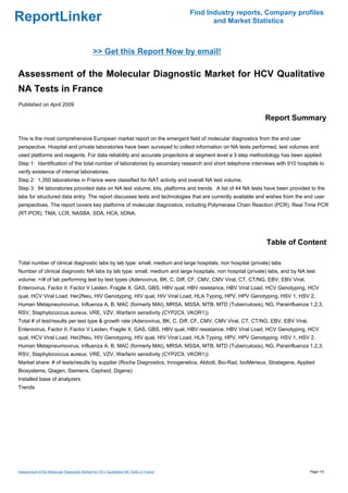 Find Industry reports, Company profiles
ReportLinker                                                                                  and Market Statistics



                                              >> Get this Report Now by email!

Assessment of the Molecular Diagnostic Market for HCV Qualitative
NA Tests in France
Published on April 2009

                                                                                                            Report Summary

This is the most comprehensive European market report on the emergent field of molecular diagnostics from the end user
perspective. Hospital and private laboratories have been surveyed to collect information on NA tests performed, test volumes and
used platforms and reagents. For data reliability and accurate projections at segment level a 3 step methodology has been applied:
Step 1: Identification of the total number of laboratories by secondary research and short telephone interviews with 910 hospitals to
verify existence of internal laboratories.
Step 2: 1,350 laboratories in France were classified for NAT activity and overall NA test volume.
Step 3: 94 laboratories provided data on NA test volume, kits, platforms and trends. A list of 44 NA tests have been provided to the
labs for structured data entry. The report discusses tests and technologies that are currently available and wishes from the end user
perspectives. The report covers key platforms of molecular diagnostics, including Polymerase Chain Reaction (PCR), Real Time PCR
(RT-PCR), TMA, LCR, NASBA, SDA, HCA, bDNA.




                                                                                                             Table of Content

Total number of clinical diagnostic labs by lab type: small, medium and large hospitals, non hospital (private) labs
Number of clinical diagnostic NA labs by lab type: small, medium and large hospitals, non hospital (private) labs, and by NA test
volume: >/# of lab performing test by test types (Adenovirus, BK, C. Diff, CF, CMV, CMV Viral, CT, CT/NG, EBV, EBV Viral,
Enterovirus, Factor II, Factor V Leiden, Fragile X, GAS, GBS, HBV qual, HBV resistance, HBV Viral Load, HCV Genotyping, HCV
qual, HCV Viral Load, Her2Neu, HIV Genotyping, HIV qual, HIV Viral Load, HLA Typing, HPV, HPV Genotyping, HSV 1, HSV 2,
Human Metapneumovirus, Influenza A, B, MAC (formerly MAI), MRSA, MSSA, MTB, MTD (Tuberculosis), NG, Parainfluenza 1,2,3,
RSV, Staphylococcus aureus, VRE, VZV, Warfarin sensitivity (CYP2C9, VKOR1))
Total # of test/results per test type & growth rate (Adenovirus, BK, C. Diff, CF, CMV, CMV Viral, CT, CT/NG, EBV, EBV Viral,
Enterovirus, Factor II, Factor V Leiden, Fragile X, GAS, GBS, HBV qual, HBV resistance, HBV Viral Load, HCV Genotyping, HCV
qual, HCV Viral Load, Her2Neu, HIV Genotyping, HIV qual, HIV Viral Load, HLA Typing, HPV, HPV Genotyping, HSV 1, HSV 2,
Human Metapneumovirus, Influenza A, B, MAC (formerly MAI), MRSA, MSSA, MTB, MTD (Tuberculosis), NG, Parainfluenza 1,2,3,
RSV, Staphylococcus aureus, VRE, VZV, Warfarin sensitivity (CYP2C9, VKOR1))
Market share: # of tests/results by supplier (Roche Diagnostics, Innogenetics, Abbott, Bio-Rad, bioMérieux, Stratagene, Applied
Biosystems, Qiagen, Siemens, Cepheid, Digene)
Installed base of analyzers
Trends




Assessment of the Molecular Diagnostic Market for HCV Qualitative NA Tests in France                                           Page 1/3
 