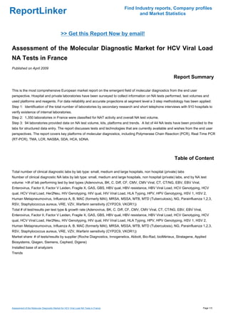 Find Industry reports, Company profiles
ReportLinker                                                                                 and Market Statistics



                                             >> Get this Report Now by email!

Assessment of the Molecular Diagnostic Market for HCV Viral Load
NA Tests in France
Published on April 2009

                                                                                                            Report Summary

This is the most comprehensive European market report on the emergent field of molecular diagnostics from the end user
perspective. Hospital and private laboratories have been surveyed to collect information on NA tests performed, test volumes and
used platforms and reagents. For data reliability and accurate projections at segment level a 3 step methodology has been applied:
Step 1: Identification of the total number of laboratories by secondary research and short telephone interviews with 910 hospitals to
verify existence of internal laboratories.
Step 2: 1,350 laboratories in France were classified for NAT activity and overall NA test volume.
Step 3: 94 laboratories provided data on NA test volume, kits, platforms and trends. A list of 44 NA tests have been provided to the
labs for structured data entry. The report discusses tests and technologies that are currently available and wishes from the end user
perspectives. The report covers key platforms of molecular diagnostics, including Polymerase Chain Reaction (PCR), Real Time PCR
(RT-PCR), TMA, LCR, NASBA, SDA, HCA, bDNA.




                                                                                                             Table of Content

Total number of clinical diagnostic labs by lab type: small, medium and large hospitals, non hospital (private) labs
Number of clinical diagnostic NA labs by lab type: small, medium and large hospitals, non hospital (private) labs, and by NA test
volume: >/# of lab performing test by test types (Adenovirus, BK, C. Diff, CF, CMV, CMV Viral, CT, CT/NG, EBV, EBV Viral,
Enterovirus, Factor II, Factor V Leiden, Fragile X, GAS, GBS, HBV qual, HBV resistance, HBV Viral Load, HCV Genotyping, HCV
qual, HCV Viral Load, Her2Neu, HIV Genotyping, HIV qual, HIV Viral Load, HLA Typing, HPV, HPV Genotyping, HSV 1, HSV 2,
Human Metapneumovirus, Influenza A, B, MAC (formerly MAI), MRSA, MSSA, MTB, MTD (Tuberculosis), NG, Parainfluenza 1,2,3,
RSV, Staphylococcus aureus, VRE, VZV, Warfarin sensitivity (CYP2C9, VKOR1))
Total # of test/results per test type & growth rate (Adenovirus, BK, C. Diff, CF, CMV, CMV Viral, CT, CT/NG, EBV, EBV Viral,
Enterovirus, Factor II, Factor V Leiden, Fragile X, GAS, GBS, HBV qual, HBV resistance, HBV Viral Load, HCV Genotyping, HCV
qual, HCV Viral Load, Her2Neu, HIV Genotyping, HIV qual, HIV Viral Load, HLA Typing, HPV, HPV Genotyping, HSV 1, HSV 2,
Human Metapneumovirus, Influenza A, B, MAC (formerly MAI), MRSA, MSSA, MTB, MTD (Tuberculosis), NG, Parainfluenza 1,2,3,
RSV, Staphylococcus aureus, VRE, VZV, Warfarin sensitivity (CYP2C9, VKOR1))
Market share: # of tests/results by supplier (Roche Diagnostics, Innogenetics, Abbott, Bio-Rad, bioMérieux, Stratagene, Applied
Biosystems, Qiagen, Siemens, Cepheid, Digene)
Installed base of analyzers
Trends




Assessment of the Molecular Diagnostic Market for HCV Viral Load NA Tests in France                                            Page 1/3
 