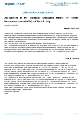 Find Industry reports, Company profiles
ReportLinker                                                                                              and Market Statistics



                                            >> Get this Report Now by email!

Assessment of the Molecular Diagnostic Market for Human
Metapneumovirus (hMPV) NA Tests in Italy
Published on April 2009

                                                                                                                        Report Summary

This is the most comprehensive European market report on the emergent field of molecular diagnostics from the end user
perspective. Hospital and private laboratories have been surveyed to collect information on NA tests performed, test volumes and
used platforms and reagents. For data reliability and accurate projections at segment level a 3 step methodology has been applied:
Step 1: Identification of the total number of laboratories by secondary research and short telephone interviews with 732 hospitals to
verify existence of internal laboratories.
Step 2: 932 laboratories in Italy were classified for NAT activity and overall NA test volume.
Step 3: 73 laboratories provided data on NA test volume, kits, platforms and trends. A list of 44 NA tests have been provided to the
labs for structured data entry. All data has been analysed and projected at total market level. The report discusses tests and
technologies that are currently available and wishes from the end user perspectives. The report covers key platforms of molecular
diagnostics, including Polymerase Chain Reaction (PCR), Real Time PCR (RT-PCR), TMA, LCR, NASBA, SDA, HCA, bDNA.




                                                                                                                         Table of Content

Total number of clinical diagnostic labs by lab type: small, medium and large hospitals, non hospital (private) labs
Number of clinical diagnostic NA labs by lab type: small, medium and large hospitals, non hospital (private) labs, and by NA test
volume: >/# of lab performing test by test types (Adenovirus, BK, C. Diff, CF, CMV, CMV Viral, CT, CT/NG, EBV, EBV Viral,
Enterovirus, Factor II, Factor V Leiden, Fragile X, GAS, GBS, HBV qual, HBV resistance, HBV Viral Load, HCV Genotyping, HCV
qual, HCV Viral Load, Her2Neu, HIV Genotyping, HIV qual, HIV Viral Load, HLA Typing, HPV, HPV Genotyping, HSV 1, HSV 2,
Human Metapneumovirus, Influenza A, B, MAC (formerly MAI), MRSA, MSSA, MTB, MTD (Tuberculosis), NG, Parainfluenza 1,2,3,
RSV, Staphylococcus aureus, VRE, VZV, Warfarin sensitivity (CYP2C9, VKOR1))
Total # of test/results per test type & growth rate (Adenovirus, BK, C. Diff, CF, CMV, CMV Viral, CT, CT/NG, EBV, EBV Viral,
Enterovirus, Factor II, Factor V Leiden, Fragile X, GAS, GBS, HBV qual, HBV resistance, HBV Viral Load, HCV Genotyping, HCV
qual, HCV Viral Load, Her2Neu, HIV Genotyping, HIV qual, HIV Viral Load, HLA Typing, HPV, HPV Genotyping, HSV 1, HSV 2,
Human Metapneumovirus, Influenza A, B, MAC (formerly MAI), MRSA, MSSA, MTB, MTD (Tuberculosis), NG, Parainfluenza 1,2,3,
RSV, Staphylococcus aureus, VRE, VZV, Warfarin sensitivity (CYP2C9, VKOR1))
Market share: # of tests/results by supplier (Roche Diagnostics, Innogenetics, Abbott, Bio-Rad, bioMérieux, Stratagene, Applied
Biosystems, Qiagen, Siemens, Cepheid, Digene)
Installed base of analyzers
Trends




Assessment of the Molecular Diagnostic Market for Human Metapneumovirus (hMPV) NA Tests in Italy                                     Page 1/3
 