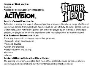 Name of first sector: Gaming Name of company investigated: Service&apos;s and Products: Activision is among the largest of consol gaming producers. It makes a range of different interactive games, from world war 2 games such as Call Of Duty, to guitar games such as Guitar Hero. All of Activision’s games can either be played by an individual or multiple player’s, or played as an on-line experience with multiple players all over the world. Key features in production: Some key features to produce a interactive game are: ,[object Object]