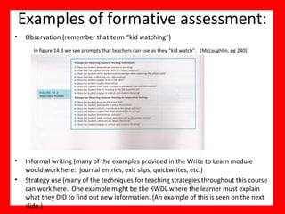 Examples of formative assessment:
• Observation (remember that term “kid watching”)
• Informal writing (many of the examples provided in the Write to Learn module
would work here: journal entries, exit slips, quickwrites, etc.)
• Strategy use (many of the techniques for teaching strategies throughout this course
can work here. One example might be the KWDL where the learner must explain
what they DID to find out new information. (An example of this is seen on the next
slide.)
In figure 14.3 we see prompts that teachers can use as they “kid watch”. (McLaughlin, pg 240)
 