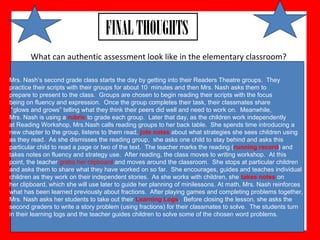 What can authentic assessment look like in the elementary classroom?
FINALTHOUGHTS
Mrs. Nash’s second grade class starts the day by getting into their Readers Theatre groups. They
practice their scripts with their groups for about 10 minutes and then Mrs. Nash asks them to
prepare to present to the class. Groups are chosen to begin reading their scripts with the focus
being on fluency and expression. Once the group completes their task, their classmates share
“glows and grows” telling what they think their peers did well and need to work on. Meanwhile,
Mrs. Nash is using a rubric to grade each group. Later that day, as the children work independently
at Reading Workshop, Mrs.Nash calls reading groups to her back table. She spends time introducing a
new chapter to the group, listens to them read, jots notes about what strategies she sees children using
as they read. As she dismisses the reading group, she asks one child to stay behind and asks this
particular child to read a page or two of the text. The teacher marks the reading (running record) and
takes notes on fluency and strategy use. After reading, the class moves to writing workshop. At this
point, the teacher grabs her clipboard and moves around the classroom. She stops at particular children
and asks them to share what they have worked on so far. She encourages, guides and teaches individual
children as they work on their independent stories. As she works with children, she takes notes on
her clipboard, which she will use later to guide her planning of minilessons. At math, Mrs. Nash reinforces
what has been learned previously about fractions. After playing games and completing problems together,
Mrs. Nash asks her students to take out their Learning Logs. Before closing the lesson, she asks the
second graders to write a story problem (using fractions) for their classmates to solve. The students turn
in their learning logs and the teacher guides children to solve some of the chosen word problems.
 