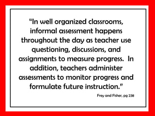 “In well organized classrooms,
informal assessment happens
throughout the day as teacher use
questioning, discussions, and
assignments to measure progress. In
addition, teachers administer
assessments to monitor progress and
formulate future instruction.”
Frey and Fisher, pg 238
 