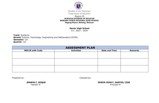 Republic of the Philippines
Department of Education
Region III
SCHOOLS DIVISION OF BULACAN
MARIANO PONCE NATIONAL HIGH SCHOOL
Bagong Nayon, Baliwag, Bulacan
ASSESSMENT PLAN
MELCS with Code Activities Date and Time Remarks
Prepared by: Checked by:
JERWIN C. ROQUE ERWIN JOHN F. SANTOS, CESE
Teacher II Principal IV
Senior High School
S.Y. 2023 – 2024
Track: Academic
Strand: Science, Technology, Engineering and Mathematics (STEM)
Semester: 1st
Quarter: 1st
 