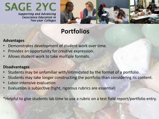Portfolios
Advantages
• Demonstrates development of student work over time.
• Provides an opportunity for creative expression.
• Allows student work to take multiple formats.
Disadvantages
• Students may be unfamiliar with/intimidated by the format of a portfolio.
• Students may take longer constructing the portfolio than considering its content.
• Labor-intensive evaluation
• Evaluation is subjective (tight, rigorous rubrics are essential)
*Helpful to give students lab time to use a rubric on a test field report/portfolio entry.
 