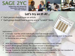 Let’s try an IF-AT…
 Each person should have an article.
 Each group should have a penny and a “scratch” form.
Instructions:
 5 minutes: read the article individually (won’t be enough time!)
 On your own, answer the multiple-choice questions without referring back to the article
or discussing your answers.
 With your teammates, reach a group consensus about the correct answer.
 Scratch off the group’s choice. The correct answer is denoted by a star.
 If applicable, keep scratching until you get the correct answer.
 Scoring: 2 points for the star revealed on the first scratch; 1 point for the star revealed on
the second scratch; 0 points for the star revealed on 3-5 scratches
 