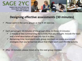 Designing effective assessments (30 minutes)
 Please work in the same groups as the IF-AT exercise.
 Each person gets 10 minutes of the group’s time. In those 10 minutes:
 1 minute or less summarizing the activity that you brought. Include the topic
and a brief description of how you run it in class.
 Remaining time: brainstorm with group members on some assessment
strategies that you’ve learned about that might work well this the activity.
 After 10 minutes, please move on to the next group member.
 