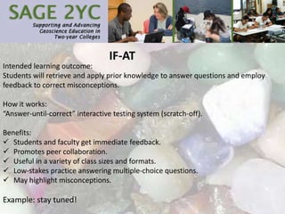 IF-AT
Intended learning outcome:
Students will retrieve and apply prior knowledge to answer questions and employ
feedback to correct misconceptions.
How it works:
“Answer-until-correct” interactive testing system (scratch-off).
Benefits:
 Students and faculty get immediate feedback.
 Promotes peer collaboration.
 Useful in a variety of class sizes and formats.
 Low-stakes practice answering multiple-choice questions.
 May highlight misconceptions.
Example: stay tuned!
 