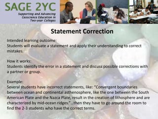 Statement Correction
Intended learning outcome:
Students will evaluate a statement and apply their understanding to correct
mistakes.
How it works:
Students identify the error in a statement and discuss possible corrections with
a partner or group.
Example:
Several students have incorrect statements, like: “Convergent boundaries
between ocean and continental asthenosphere, like the one between the South
American Plate and the Nazca Plate, result in the creation of lithosphere and are
characterized by mid-ocean ridges.”…then they have to go around the room to
find the 2-3 students who have the correct terms.
 