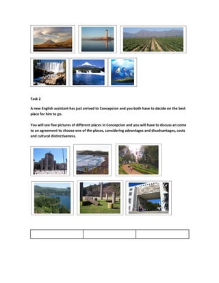 Task 2

A new English assistant has just arrived to Concepcion and you both have to decide on the best
place for him to go.

You will see five pictures of different places in Concepcion and you will have to discuss an come
to an agreement to choose one of the places, considering advantages and disadvantages, costs
and cultural distinctiveness.
 