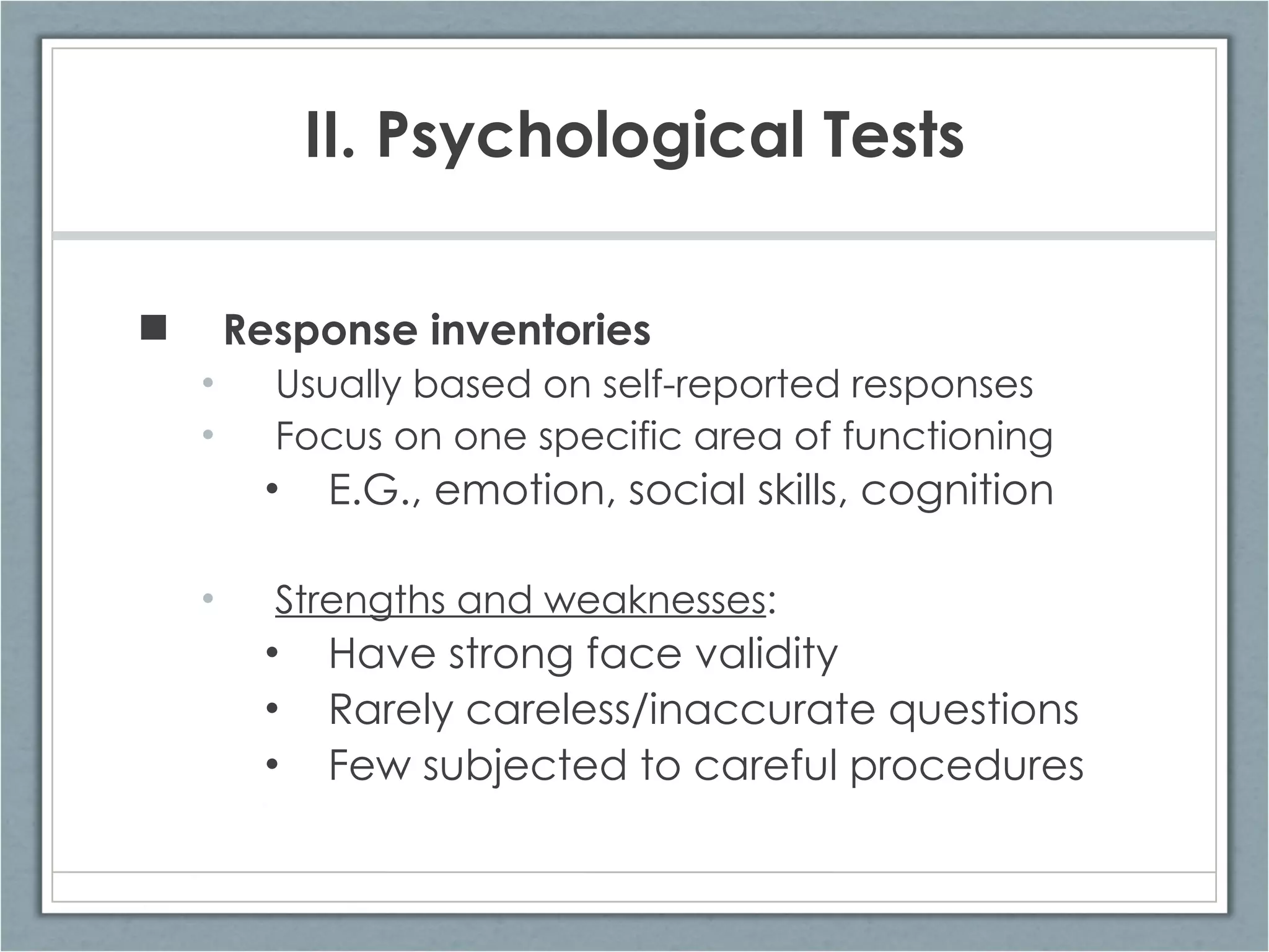 II. Psychological Tests Response inventories   Usually based on self-reported responses Focus on one specific area of functioning E.G., emotion, social skills, cognition Strengths and weaknesses : Have strong face validity Rarely careless/inaccurate questions Few subjected to careful procedures 