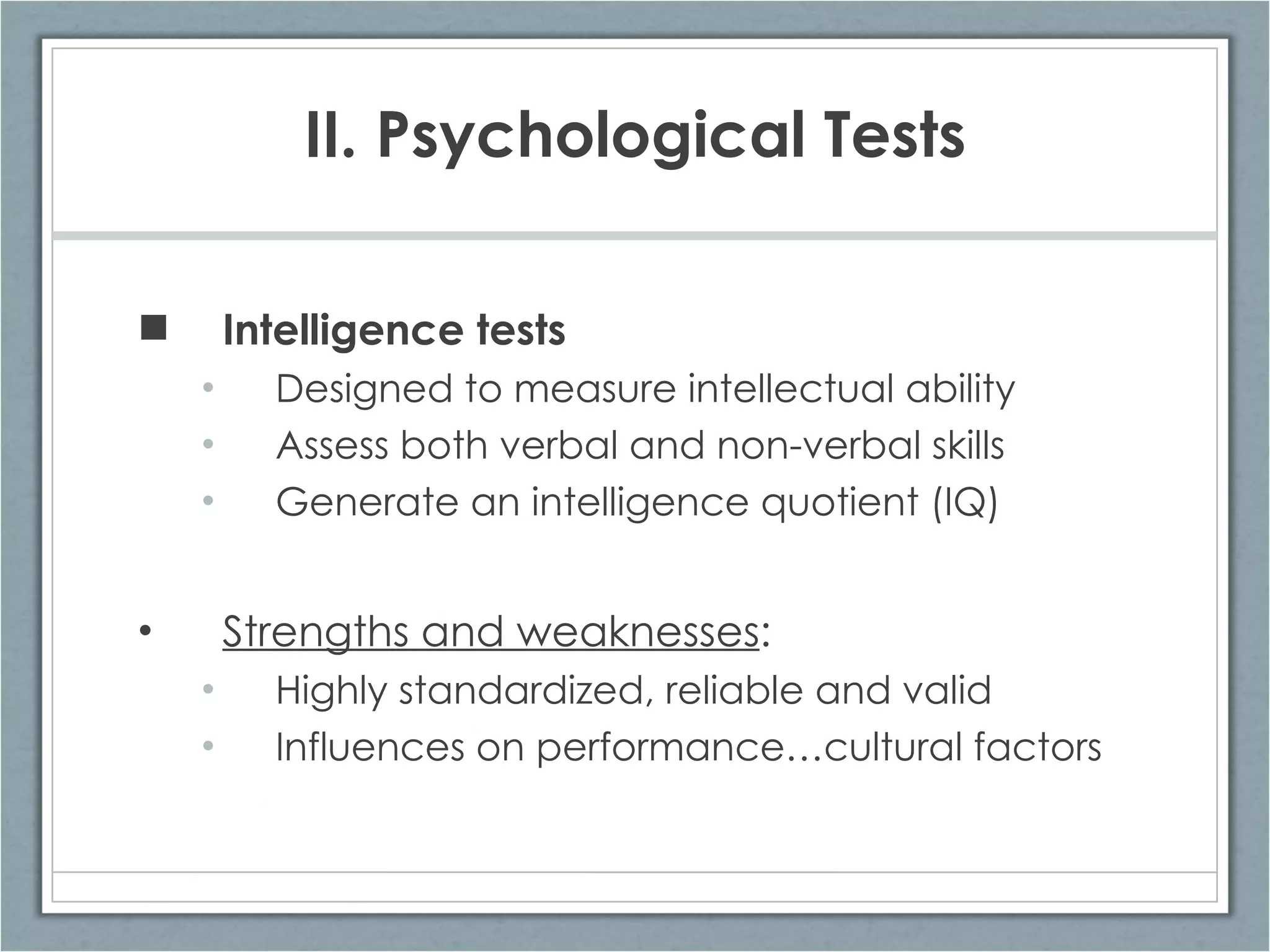 II. Psychological Tests Intelligence tests Designed to measure intellectual ability Assess both verbal and non-verbal skills Generate an intelligence quotient (IQ) Strengths and weaknesses : Highly standardized, reliable and valid Influences on performance…cultural factors 