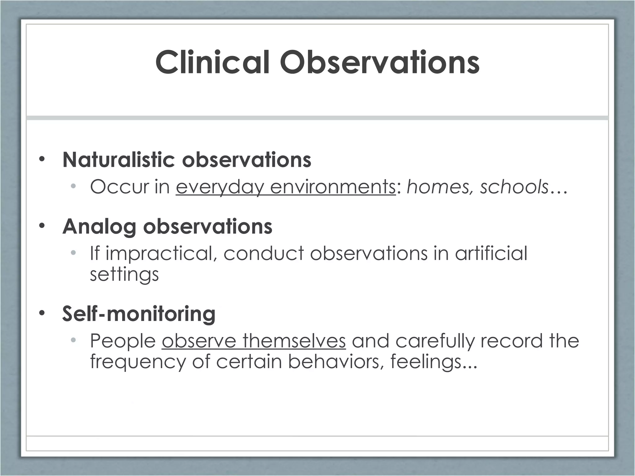 Clinical Observations Naturalistic observations Occur in  everyday environments :  homes, schools… Analog observations If impractical, conduct observations in artificial settings Self-monitoring People  observe themselves  and carefully record the frequency of certain behaviors, feelings... 