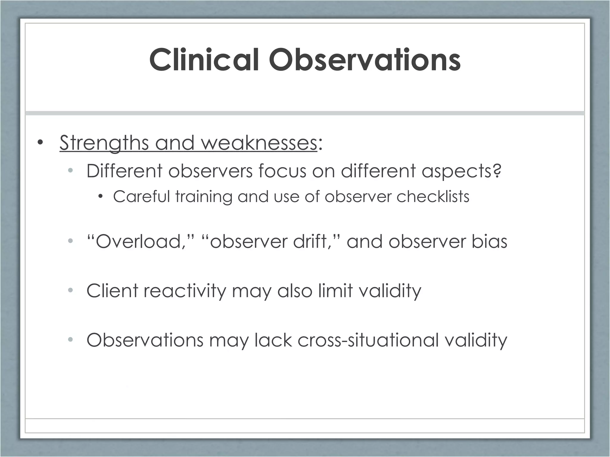 Clinical Observations Strengths and weaknesses : Different observers focus on different aspects? Careful training and use of observer checklists “ Overload,” “observer drift,” and observer bias Client reactivity may also limit validity Observations may lack cross-situational validity 