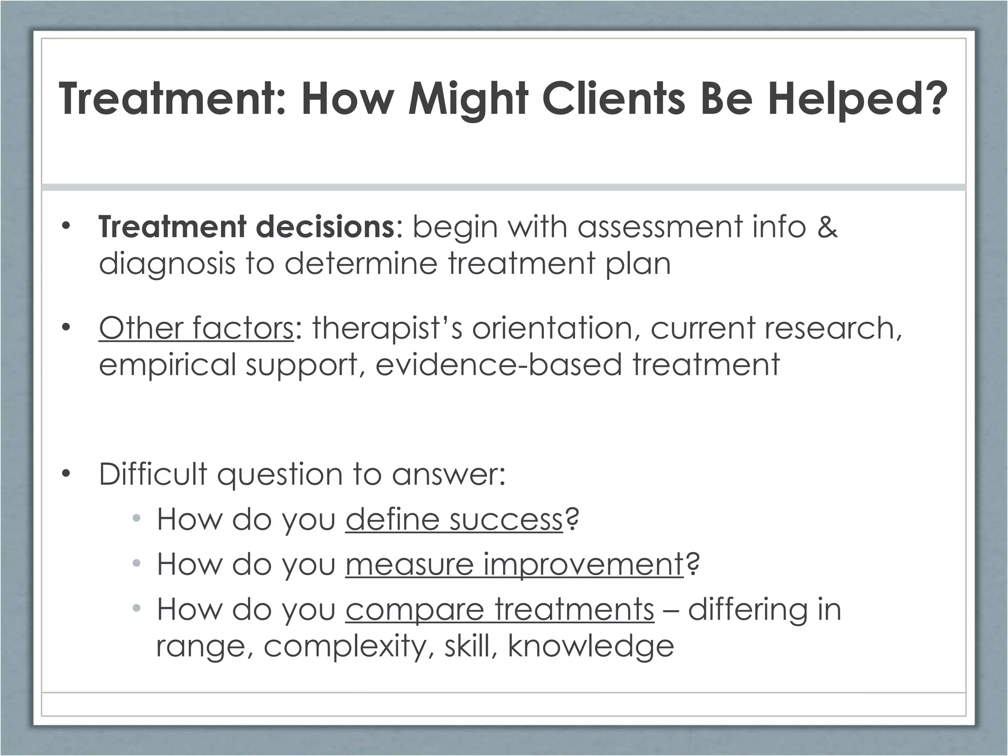 Treatment: How Might Clients Be Helped? Treatment decisions : begin with assessment info & diagnosis to determine treatment plan Other factors : therapist’s orientation, current research, empirical support, evidence-based treatment Difficult question to answer: How do you  define success ? How do you  measure improvement ? How do you  compare treatments  – differing in range, complexity, skill, knowledge 