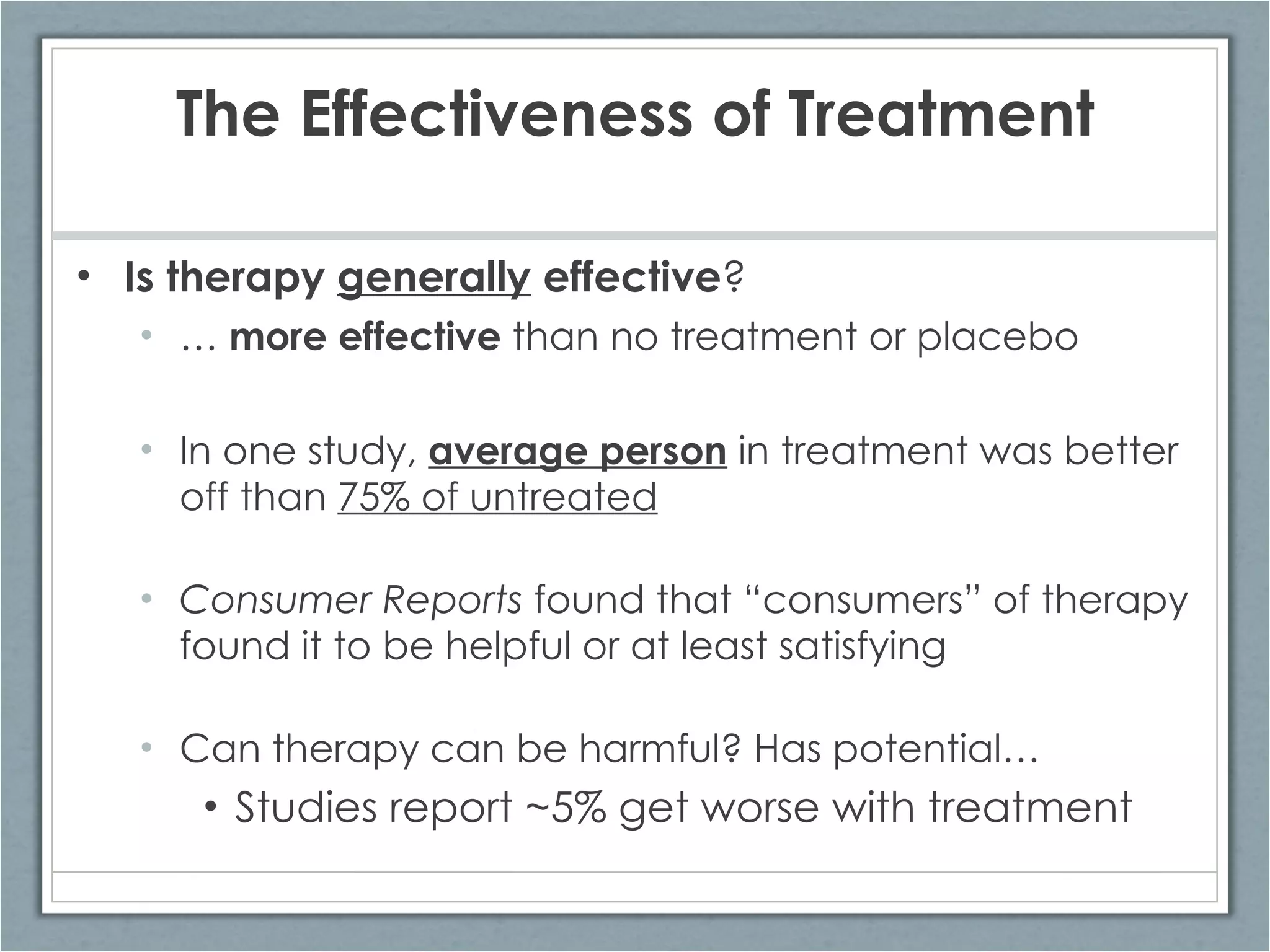 The Effectiveness of Treatment Is therapy  generally  effective ? …   more effective  than no treatment or placebo In one study,  average person  in treatment was better off than  75% of untreated Consumer Reports  found that “consumers” of therapy found it to be helpful or at least satisfying Can therapy can be harmful? Has potential… Studies report ~5% get worse with treatment 