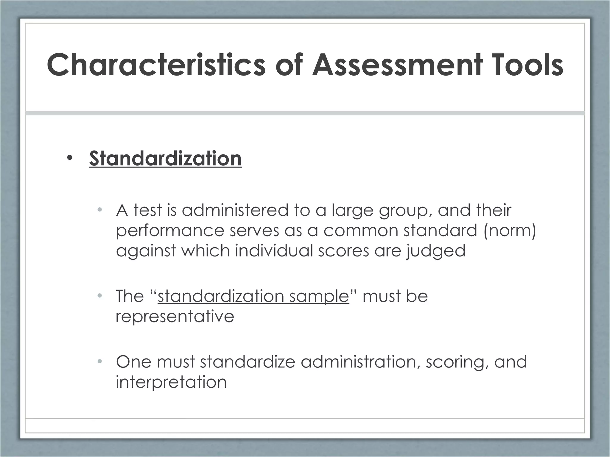 Characteristics of Assessment Tools Standardization A test is administered to a large group, and their performance serves as a common standard (norm) against which individual scores are judged The “ standardization sample ” must be representative One must standardize administration, scoring, and interpretation 