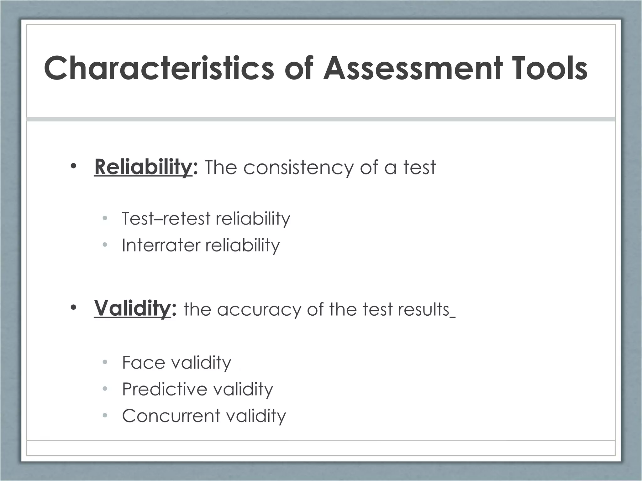 Reliability :  The consistency of a test Test – retest reliability Interrater reliability Validity :  the accuracy of the test results   Face validity Predictive validity  Concurrent validity Characteristics of Assessment Tools 