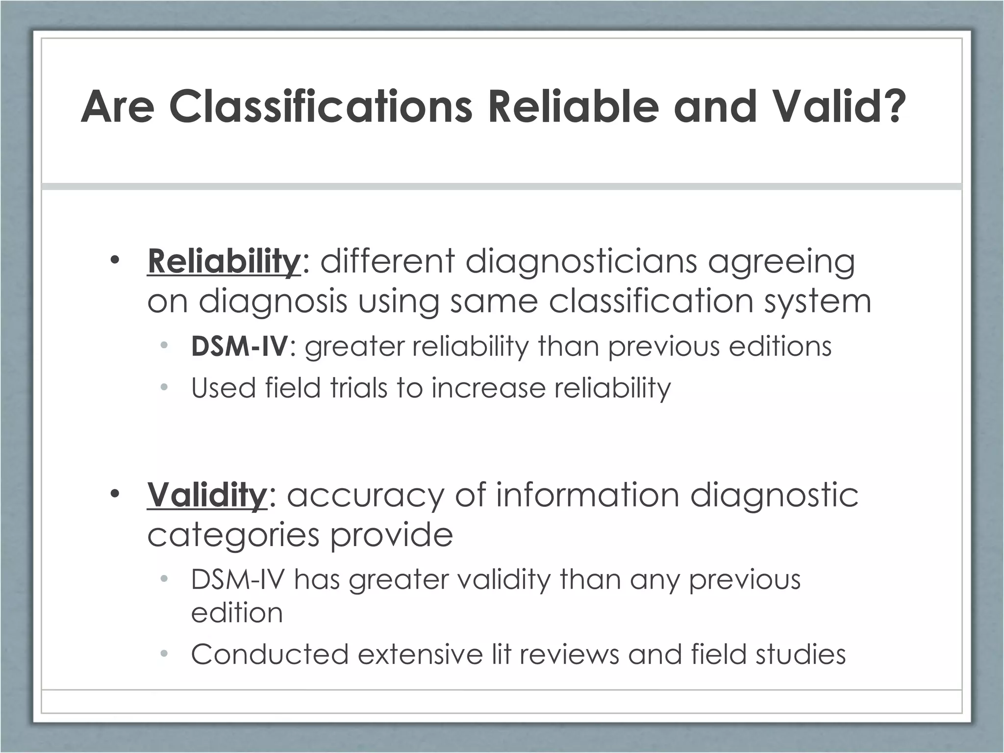 Are Classifications Reliable and Valid? Reliability : different diagnosticians agreeing on diagnosis using same classification system DSM-IV : greater reliability than previous editions Used field trials to increase reliability Validity : accuracy of information diagnostic categories provide DSM-IV has greater validity than any previous edition Conducted extensive lit reviews and field studies 