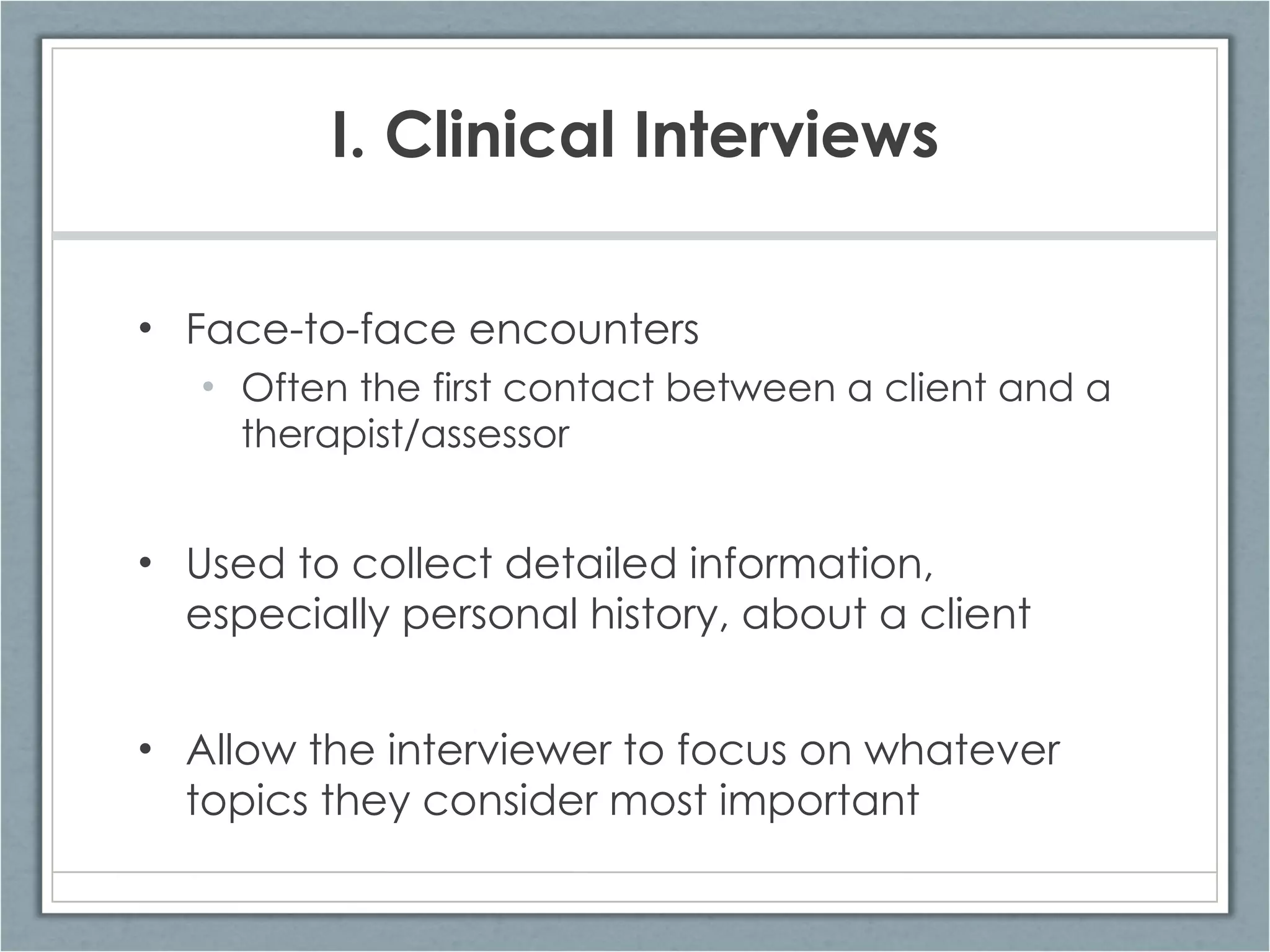 I. Clinical Interviews Face-to-face encounters  Often the first contact between a client and a therapist/assessor Used to collect detailed information, especially personal history, about a client Allow the interviewer to focus on whatever topics they consider most important 
