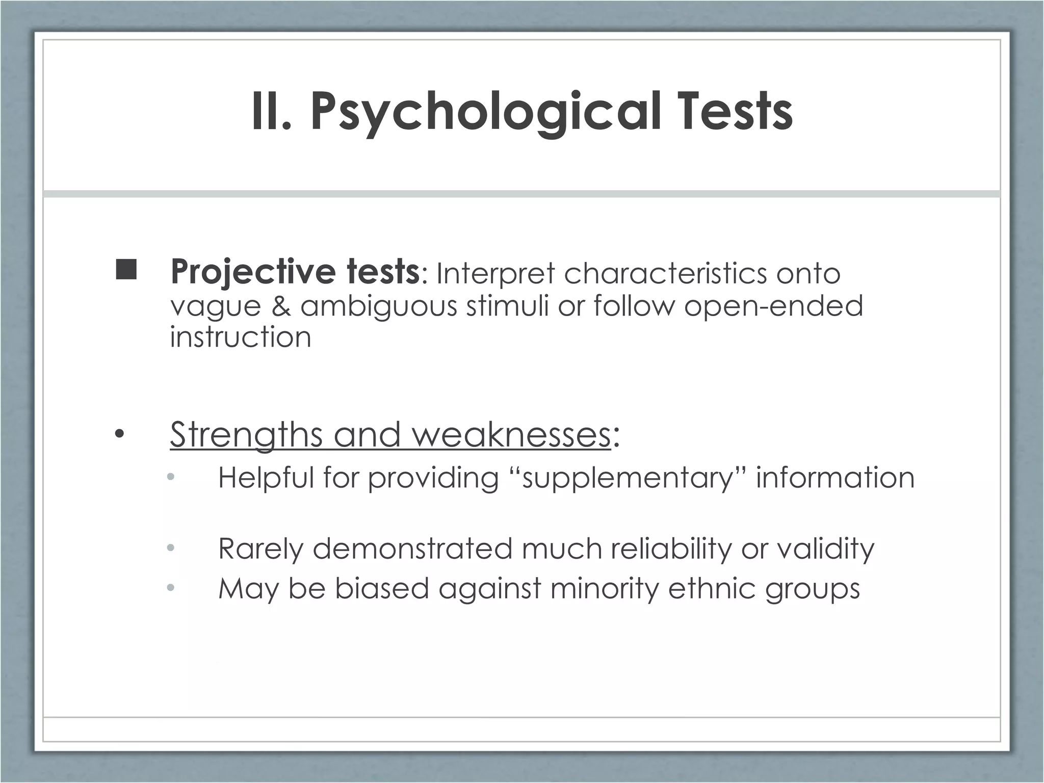 Projective tests : Interpret characteristics onto vague & ambiguous stimuli or follow open-ended instruction Strengths and weaknesses : Helpful for providing “supplementary” information Rarely demonstrated much reliability or validity May be biased against minority ethnic groups II. Psychological Tests 
