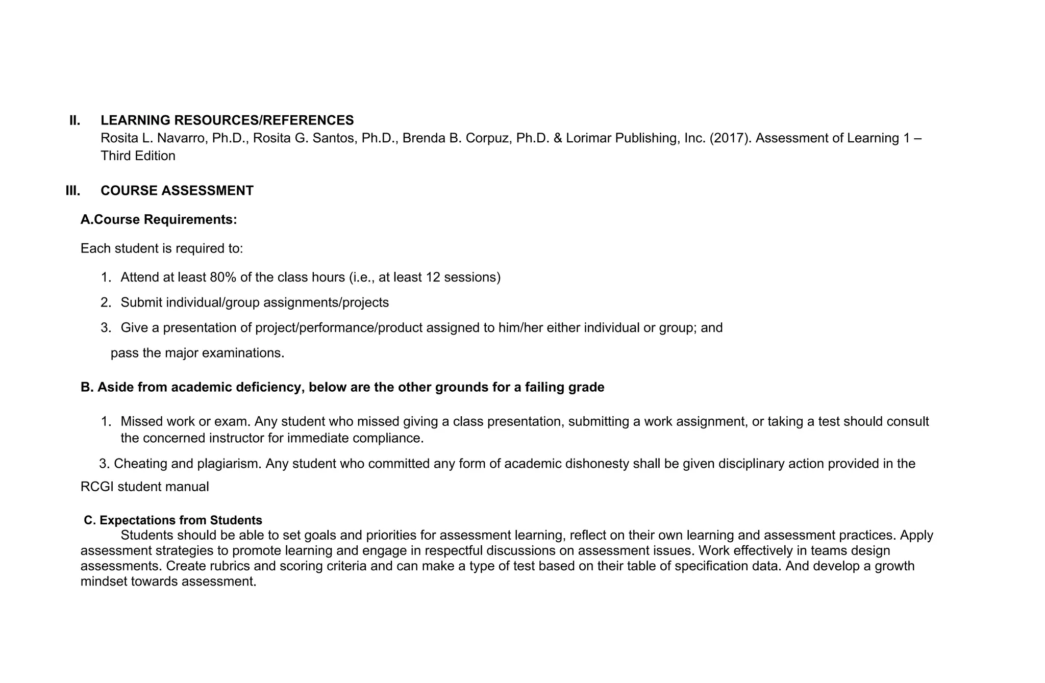 II. LEARNING RESOURCES/REFERENCES
Rosita L. Navarro, Ph.D., Rosita G. Santos, Ph.D., Brenda B. Corpuz, Ph.D. & Lorimar Publishing, Inc. (2017). Assessment of Learning 1 –
Third Edition
III. COURSE ASSESSMENT
A.Course Requirements:
Each student is required to:
1. Attend at least 80% of the class hours (i.e., at least 12 sessions)
2. Submit individual/group assignments/projects
3. Give a presentation of project/performance/product assigned to him/her either individual or group; and
pass the major examinations.
B. Aside from academic deficiency, below are the other grounds for a failing grade
1. Missed work or exam. Any student who missed giving a class presentation, submitting a work assignment, or taking a test should consult
the concerned instructor for immediate compliance.
3. Cheating and plagiarism. Any student who committed any form of academic dishonesty shall be given disciplinary action provided in the
RCGI student manual
C. Expectations from Students
Students should be able to set goals and priorities for assessment learning, reflect on their own learning and assessment practices. Apply
assessment strategies to promote learning and engage in respectful discussions on assessment issues. Work effectively in teams design
assessments. Create rubrics and scoring criteria and can make a type of test based on their table of specification data. And develop a growth
mindset towards assessment.
 
