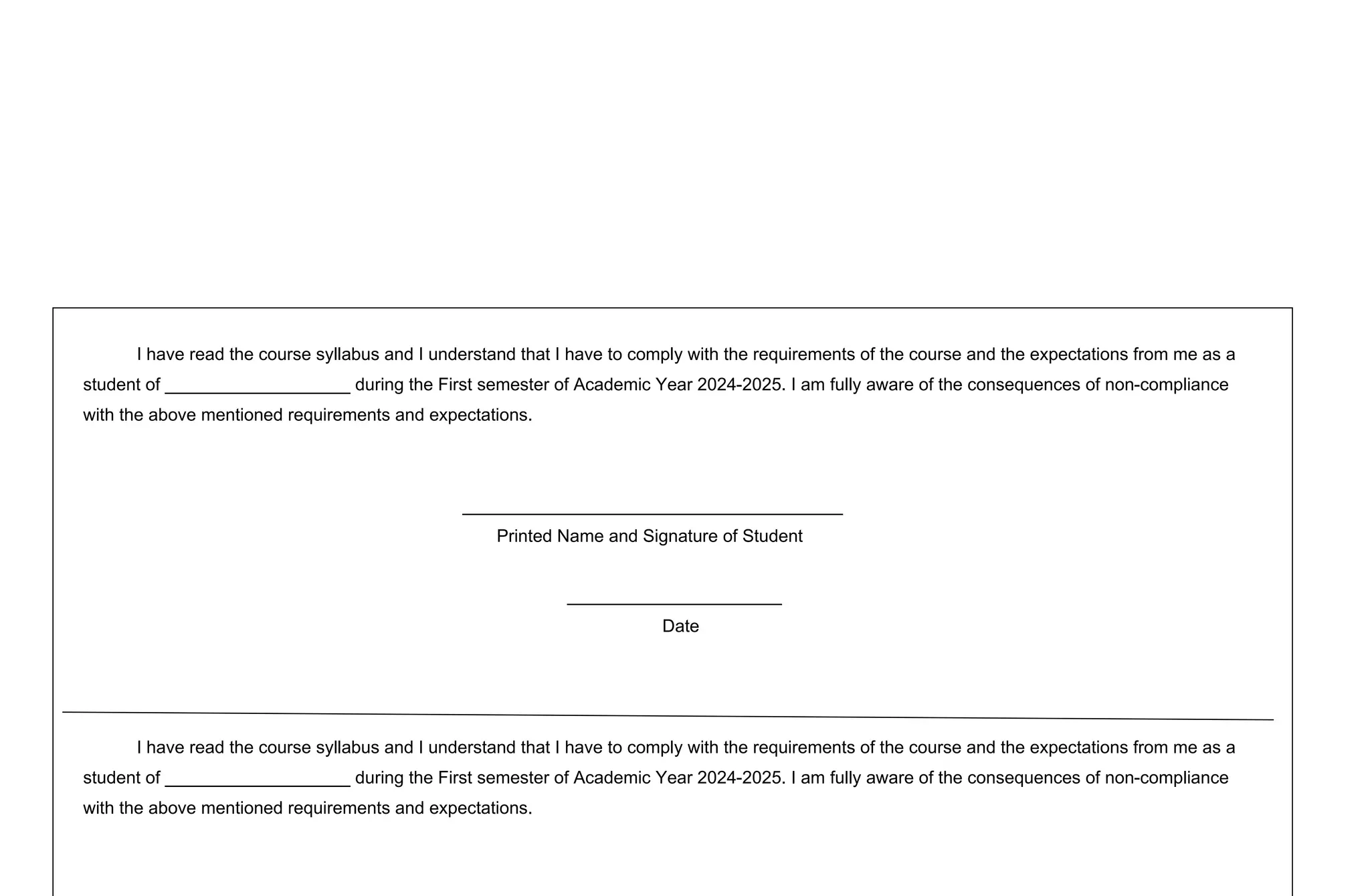 I have read the course syllabus and I understand that I have to comply with the requirements of the course and the expectations from me as a
student of ___________________ during the First semester of Academic Year 2024-2025. I am fully aware of the consequences of non-compliance
with the above mentioned requirements and expectations.
_______________________________________
Printed Name and Signature of Student
______________________
Date
I have read the course syllabus and I understand that I have to comply with the requirements of the course and the expectations from me as a
student of ___________________ during the First semester of Academic Year 2024-2025. I am fully aware of the consequences of non-compliance
with the above mentioned requirements and expectations.
 