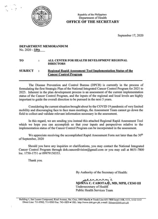 Republic of the Philippines
Department of Health
OFFICE OF THE SECRETARY
September 17, 2020
DEPARTMENT MEMORANDUM
No. 2020 - 039
TO : ALL CENTER FOR HEALTH DEVELOPMENT REGIONAL
DIRECTORS
SUBJECT : Regional Rapid Assessment Tool Implementation Status of the
Cancer Control Program
The Disease Prevention and Control Bureau (DPCB) is currently in the process of
formulatingthe first Strategic Plan of the National Integrated Cancer Control Program for 2021 to
2025. Inherent in the plan developmentprocess is an assessment of the current implementation
status of the Cancer Control Program, and the inputs of the regional and local levels are highly
importantto guide the overall direction to be pursued in the next 5 years.
Considering the current situation brought about by the COVID 19 pandemic ofvery limited
mobility and discouraging face to face mass meetings, the Assessment Team cannot go downthe
field to collect and validate relevant information necessary in the assessment.
In this regard, we are sending you instead this attached Regional Rapid Assessment Tool
which we hope you can accomplish so that your inputs and perspectives relative to the
implementation status ofthe Cancer Control Program can be
incorporated in the assessment.
We appreciate receiving the accomplished Rapid Assessment Form notlater than the 30%
of September, 2020
Should you have any inquiries or clarifications, you may contact the National Integrated
Cancer Control Program through doh.cancerdivision@gmail.com or you may call at 8651-7800
loc. 1750-1751 or 09979150353.
Thank you.
By Authority of the Secretary of Health:
’@
A C. CABOTAJE, MD, MPH, CESO Il
Undersecretary ofHealt
Public Health Services Team
Building 1, San Lazaro Compound, Rizal Avenue, Sta. Cruz, 1003 Manila e Trunk Line 651-7800 local 1108, 1111, 1112 1113
Direct Line: 711-9502; 711-9503 Fax: 743-1829 e URL: http://www.doh.gov.ph; e-mail: fiduque@doh.gov.ph
 
