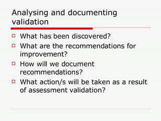 Analysing and documenting validation What has been discovered? What are the recommendations for improvement? How will we document recommendations? What action/s will be taken as a result of assessment validation? 