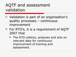 AQTF and assessment validation Validation is part of an organisation’s quality processes – continuous improvement For RTO’s, it is a requirement of AQTF 2007 that The RTO collects, analyses and acts on relevant data for continuous improvement of training and assessment. 