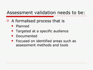 Assessment validation needs to be: A formalised process that is Planned Targeted at a specific audience Documented Focused on identified areas such as assessment methods and tools 