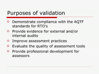 Purposes of validation Demonstrate compliance with the AQTF standards for RTO’s Provide evidence for external and/or internal audits Improve assessment practices Evaluate the quality of assessment tools Provide professional development for assessors 