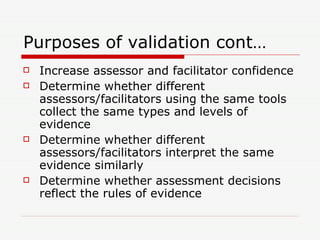 Purposes of validation cont… Increase assessor and facilitator confidence Determine whether different assessors/facilitators using the same tools collect the same types and levels of evidence Determine whether different assessors/facilitators interpret the same evidence similarly Determine whether assessment decisions reflect the rules of evidence 