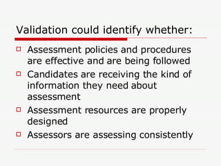 Validation could identify whether: Assessment policies and procedures are effective and are being followed Candidates are receiving the kind of information they need about assessment Assessment resources are properly designed Assessors are assessing consistently 