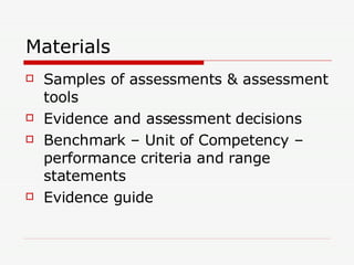 Materials Samples of assessments & assessment tools Evidence and assessment decisions Benchmark – Unit of Competency – performance criteria and range statements  Evidence guide 