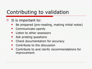 Contributing to validation It is important to: Be prepared (pre-reading, making initial notes) Communicate openly Listen to other assessors Ask probing questions Check documentation for accuracy Contribute to the discussion Contribute to and clarify recommendations for improvement 