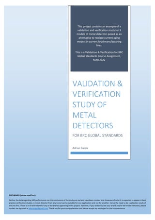 This project contains an example of a
validation and verification study for 3
models of metal detectors posed as an
alternative to replace current aging
models in current food manufacturing
lines.
This is a Validation & Verification for BRC
Global Standards Course Assignment,
MAR 2022
VALIDATION &
VERIFICATION
STUDY OF
METAL
DETECTORS
FOR BRC GLOBAL STANDARDS
Adrian Garcia
DISCLAIMER (please read first):
Neither the data regarding MD performance nor the conclusions of the study are real and have been created as a showcase of what it is expected to appear in best
practice verification studies. A metal detector from any brand can be suitable for one application and not for another, hence the need to do a validation study of
the unit first. There is no ill will meant for any of the brands appearing in this project. However, if you wished to see your brand and/or MD model removed, please
contact me by email at adoriangp@gmail.com. Thank you for your comprehension and please accept my apologies for the inconvenience.
 