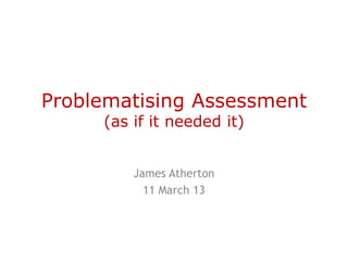 Problematising Assessment
     (as if it needed it)


         James Atherton
           11 March 13
 