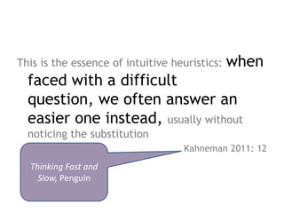 when
This is the essence of intuitive heuristics:
  faced with a difficult question,
  we often answer an easier one
  instead, usually without noticing the
  substitution
                                   Kahneman 2011: 12
  Thinking Fast and
    Slow, Penguin
 