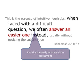 when
This is the essence of intuitive heuristics:
  faced with a difficult question,
  we often answer an easier one
  instead, usually without noticing the
  substitution
                                         Kahneman 2011: 12


                 And this is exactly what we do in
                            assessment
 