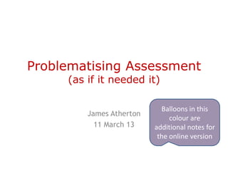 Problematising Assessment
     (as if it needed it)

                            Balloons in this
         James Atherton
                               colour are
           11 March 13    additional notes for
                           the online version
 