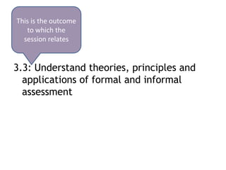 This is the outcome
   to which the
  session relates


3.3: Understand theories, principles and
  applications of formal and informal
  assessment
 